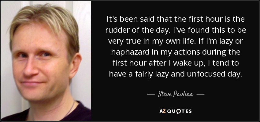 It's been said that the first hour is the rudder of the day. I've found this to be very true in my own life. If I'm lazy or haphazard in my actions during the first hour after I wake up, I tend to have a fairly lazy and unfocused day. - Steve Pavlina