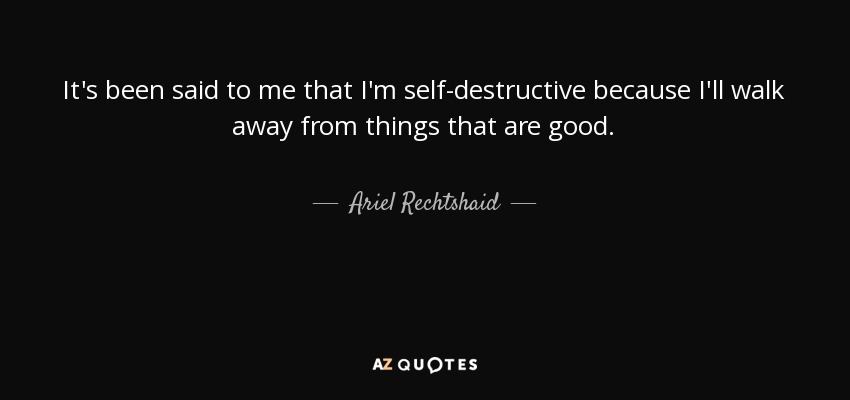 It's been said to me that I'm self-destructive because I'll walk away from things that are good. - Ariel Rechtshaid