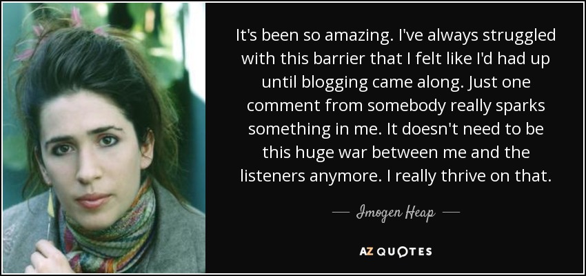 It's been so amazing. I've always struggled with this barrier that I felt like I'd had up until blogging came along. Just one comment from somebody really sparks something in me. It doesn't need to be this huge war between me and the listeners anymore. I really thrive on that. - Imogen Heap