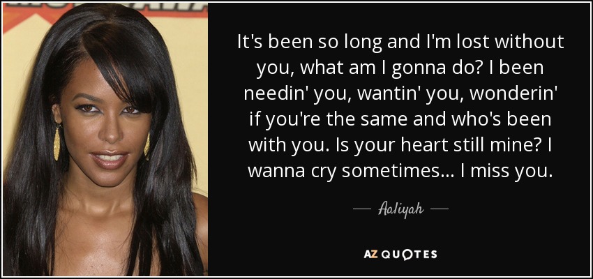 It's been so long and I'm lost without you, what am I gonna do? I been needin' you, wantin' you, wonderin' if you're the same and who's been with you. Is your heart still mine? I wanna cry sometimes ... I miss you. - Aaliyah