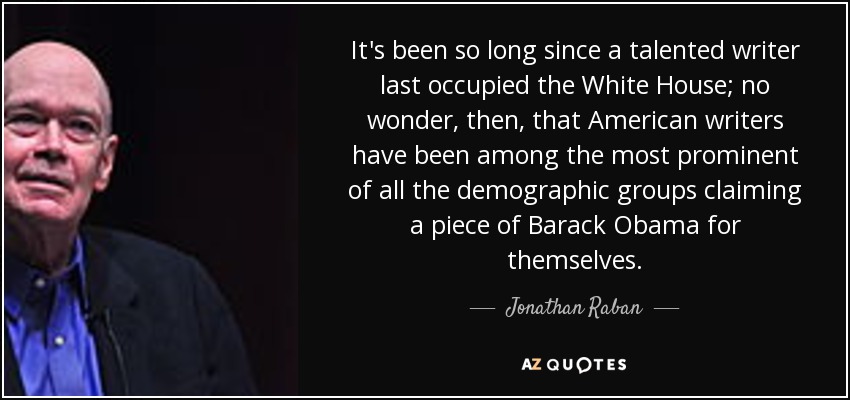 It's been so long since a talented writer last occupied the White House; no wonder, then, that American writers have been among the most prominent of all the demographic groups claiming a piece of Barack Obama for themselves. - Jonathan Raban
