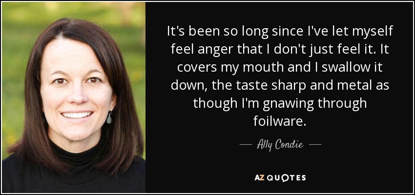 It's been so long since I've let myself feel anger that I don't just feel it. It covers my mouth and I swallow it down, the taste sharp and metal as though I'm gnawing through foilware. - Ally Condie