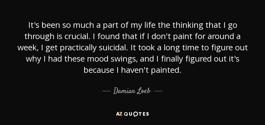 It's been so much a part of my life the thinking that I go through is crucial. I found that if I don't paint for around a week, I get practically suicidal. It took a long time to figure out why I had these mood swings, and I finally figured out it's because I haven't painted. - Damian Loeb