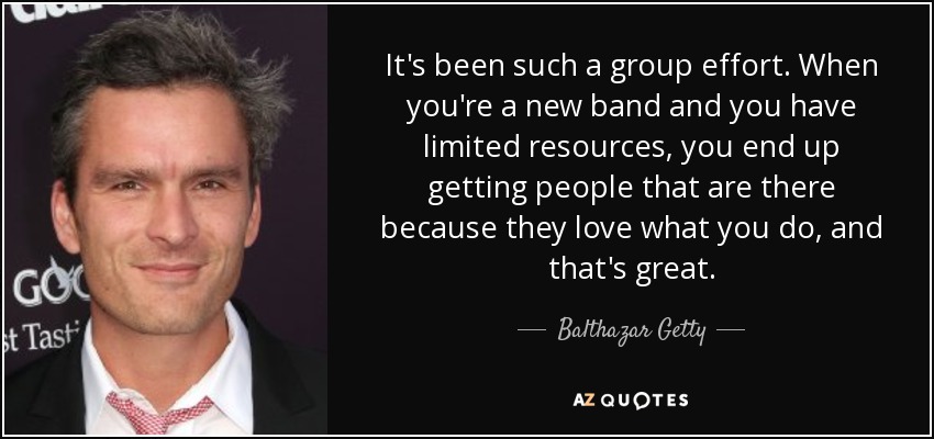 It's been such a group effort. When you're a new band and you have limited resources, you end up getting people that are there because they love what you do, and that's great. - Balthazar Getty