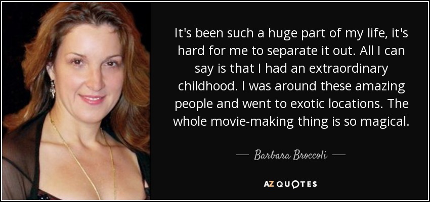 It's been such a huge part of my life, it's hard for me to separate it out. All I can say is that I had an extraordinary childhood. I was around these amazing people and went to exotic locations. The whole movie-making thing is so magical. - Barbara Broccoli