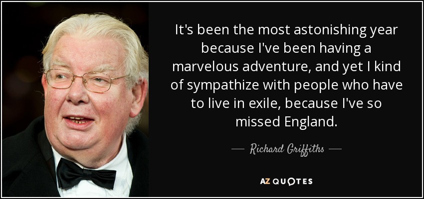 It's been the most astonishing year because I've been having a marvelous adventure, and yet I kind of sympathize with people who have to live in exile, because I've so missed England. - Richard Griffiths