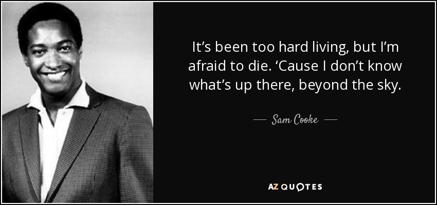 It’s been too hard living, but I’m afraid to die. ‘Cause I don’t know what’s up there, beyond the sky. - Sam Cooke