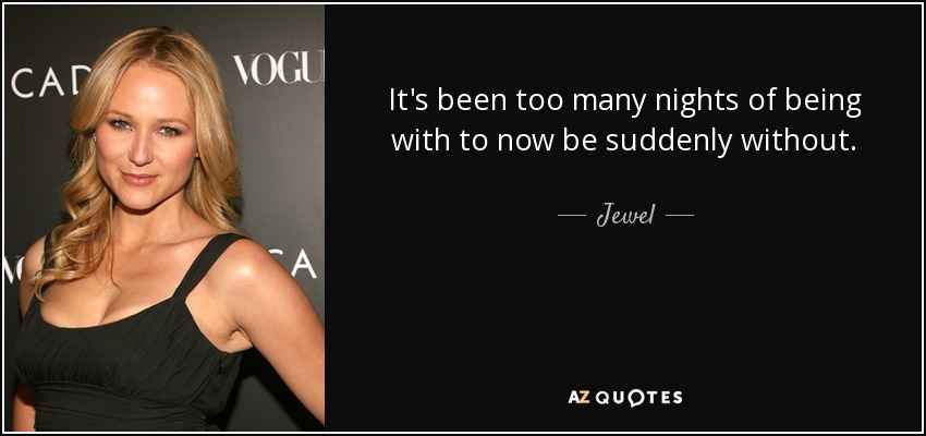 It's been too many nights of being with to now be suddenly without. - Jewel