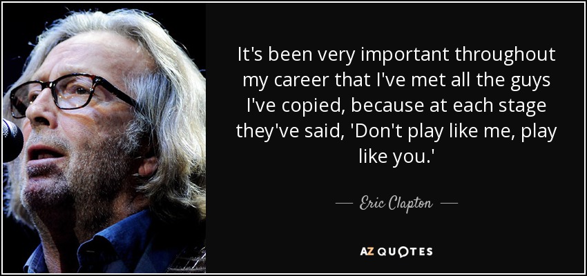It's been very important throughout my career that I've met all the guys I've copied, because at each stage they've said, 'Don't play like me, play like you.' - Eric Clapton