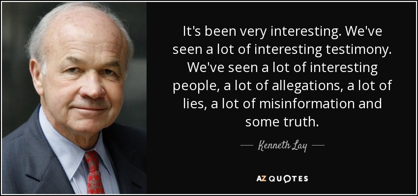 It's been very interesting. We've seen a lot of interesting testimony. We've seen a lot of interesting people, a lot of allegations, a lot of lies, a lot of misinformation and some truth. - Kenneth Lay