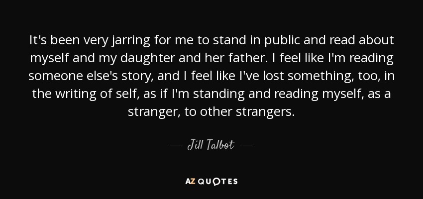 It's been very jarring for me to stand in public and read about myself and my daughter and her father. I feel like I'm reading someone else's story, and I feel like I've lost something, too, in the writing of self, as if I'm standing and reading myself, as a stranger, to other strangers. - Jill Talbot