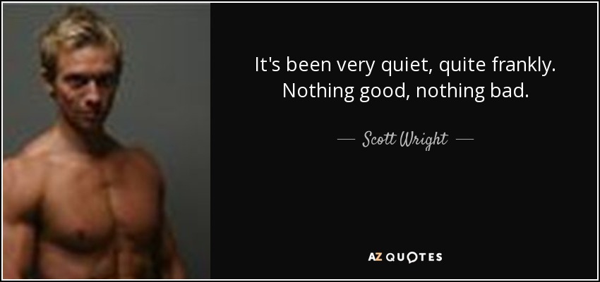 It's been very quiet, quite frankly. Nothing good, nothing bad. - Scott Wright