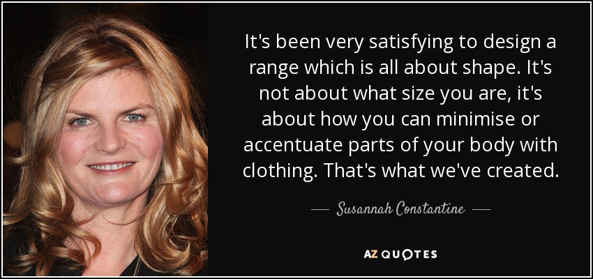 It's been very satisfying to design a range which is all about shape. It's not about what size you are, it's about how you can minimise or accentuate parts of your body with clothing. That's what we've created. - Susannah Constantine
