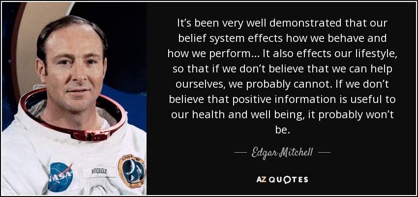 It’s been very well demonstrated that our belief system effects how we behave and how we perform. . . It also effects our lifestyle, so that if we don’t believe that we can help ourselves, we probably cannot. If we don’t believe that positive information is useful to our health and well being, it probably won’t be. - Edgar Mitchell