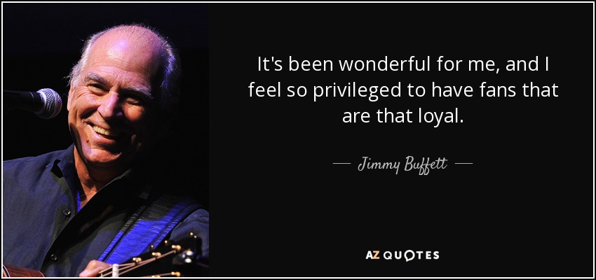 It's been wonderful for me, and I feel so privileged to have fans that are that loyal. - Jimmy Buffett