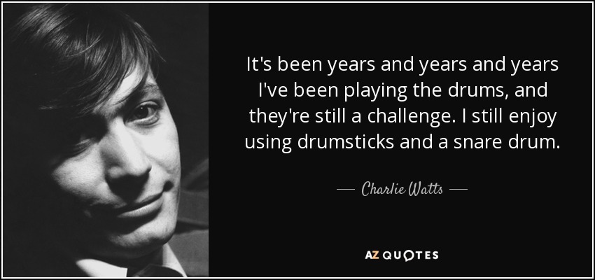 It's been years and years and years I've been playing the drums, and they're still a challenge. I still enjoy using drumsticks and a snare drum. - Charlie Watts