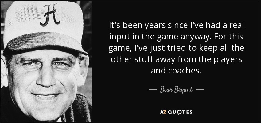 It's been years since I've had a real input in the game anyway. For this game, I've just tried to keep all the other stuff away from the players and coaches. - Bear Bryant