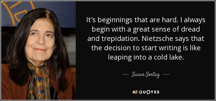 It's beginnings that are hard. I always begin with a great sense of dread and trepidation. Nietzsche says that the decision to start writing is like leaping into a cold lake. - Susan Sontag