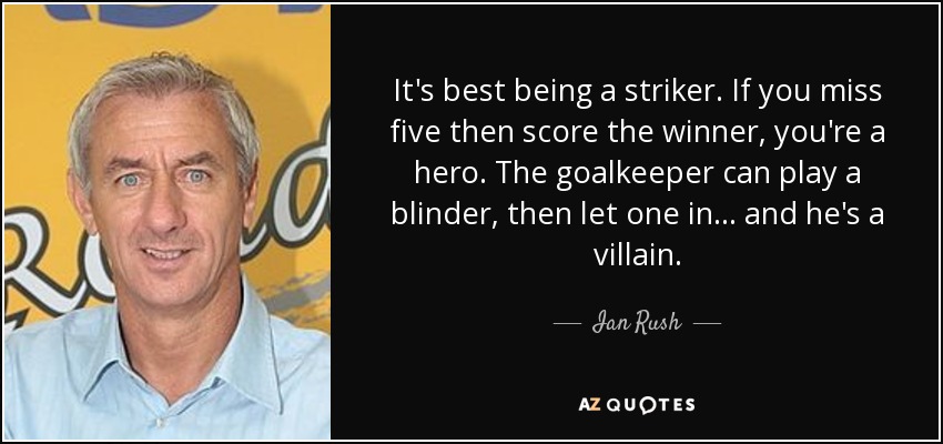 It's best being a striker. If you miss five then score the winner, you're a hero. The goalkeeper can play a blinder, then let one in… and he's a villain. - Ian Rush