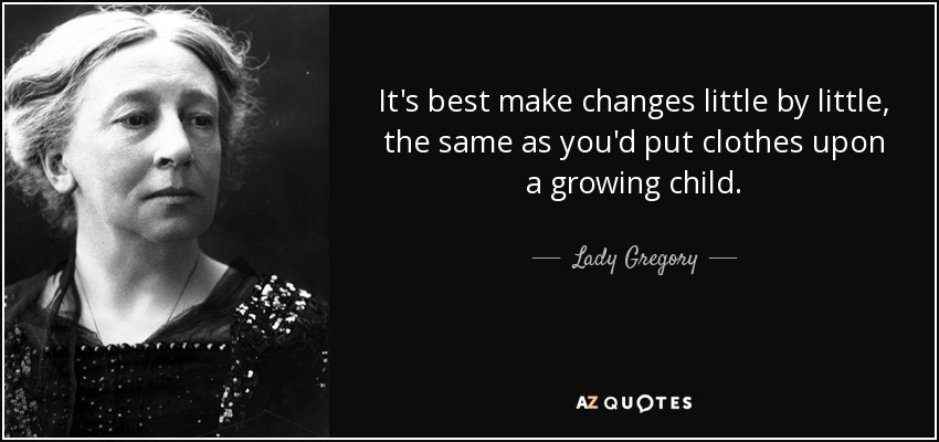 It's best make changes little by little, the same as you'd put clothes upon a growing child. - Lady Gregory