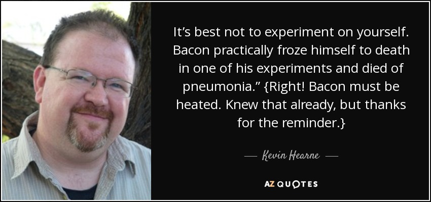 It’s best not to experiment on yourself. Bacon practically froze himself to death in one of his experiments and died of pneumonia.” {Right! Bacon must be heated. Knew that already, but thanks for the reminder.} - Kevin Hearne