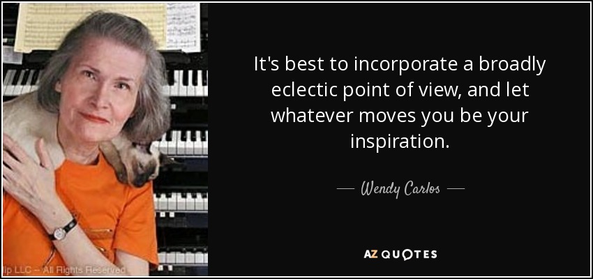 It's best to incorporate a broadly eclectic point of view, and let whatever moves you be your inspiration. - Wendy Carlos