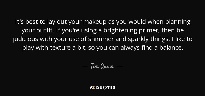 It's best to lay out your makeup as you would when planning your outfit. If you're using a brightening primer, then be judicious with your use of shimmer and sparkly things. I like to play with texture a bit, so you can always find a balance. - Tim Quinn