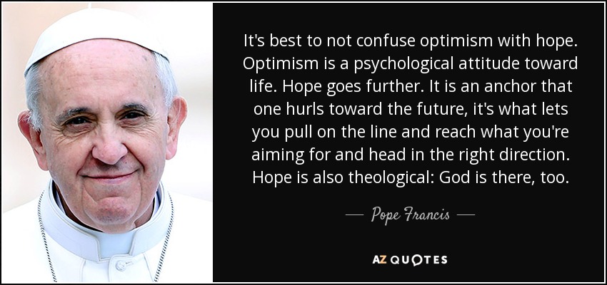 It's best to not confuse optimism with hope. Optimism is a psychological attitude toward life. Hope goes further. It is an anchor that one hurls toward the future, it's what lets you pull on the line and reach what you're aiming for and head in the right direction. Hope is also theological: God is there, too. - Pope Francis It's best to not confuse optimism with hope. Optimism is a psychological attitude toward life. Hope goes further. It is an anchor that one hurls toward the future, it's what lets you pull on the line and reach what you're aiming for and head in the right direction. Hope is also theological: God is there, too. - Pope Francis