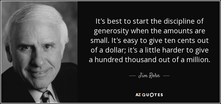 It's best to start the discipline of generosity when the amounts are small. It's easy to give ten cents out of a dollar; it's a little harder to give a hundred thousand out of a million. - Jim Rohn