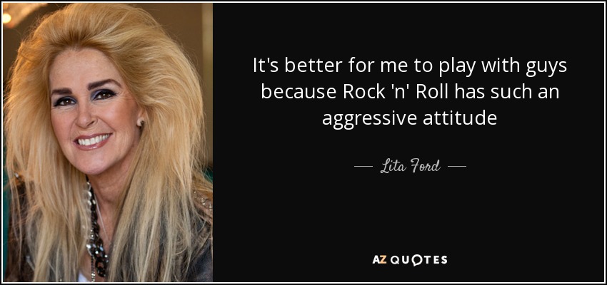 It's better for me to play with guys because Rock 'n' Roll has such an aggressive attitude - Lita Ford