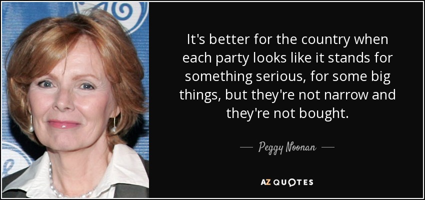 It's better for the country when each party looks like it stands for something serious, for some big things, but they're not narrow and they're not bought. - Peggy Noonan