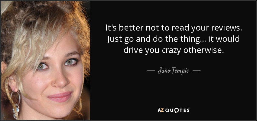 It's better not to read your reviews. Just go and do the thing... it would drive you crazy otherwise. - Juno Temple