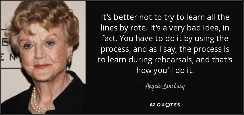 It's better not to try to learn all the lines by rote. It's a very bad idea, in fact. You have to do it by using the process, and as I say, the process is to learn during rehearsals, and that's how you'll do it. - Angela Lansbury