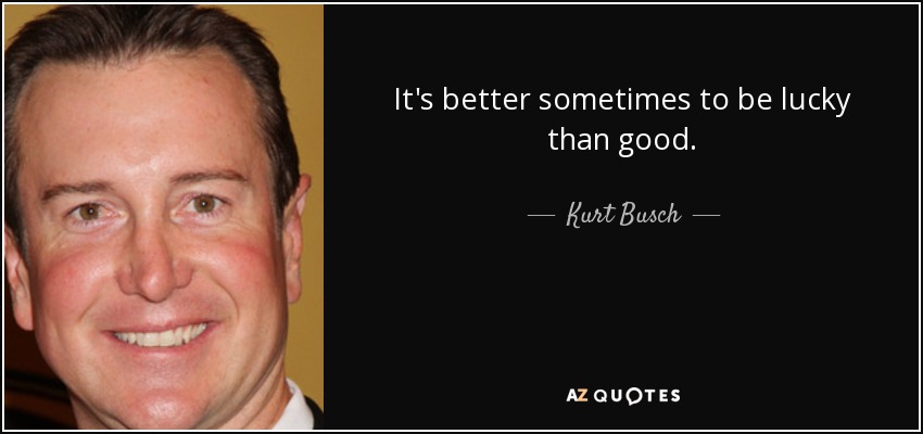 It's better sometimes to be lucky than good. - Kurt Busch