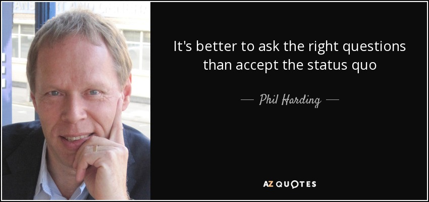 It's better to ask the right questions than accept the status quo - Phil Harding