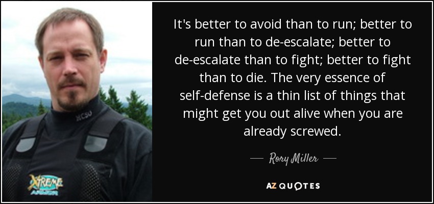 It's better to avoid than to run; better to run than to de-escalate; better to de-escalate than to fight; better to fight than to die. The very essence of self-defense is a thin list of things that might get you out alive when you are already screwed. - Rory Miller