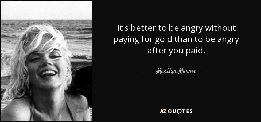 It's better to be angry without paying for gold than to be angry after you paid. - Marilyn Monroe