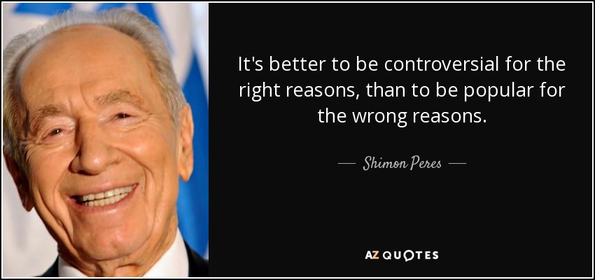 It's better to be controversial for the right reasons, than to be popular for the wrong reasons. - Shimon Peres