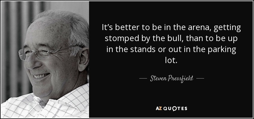 It’s better to be in the arena, getting stomped by the bull, than to be up in the stands or out in the parking lot. - Steven Pressfield
