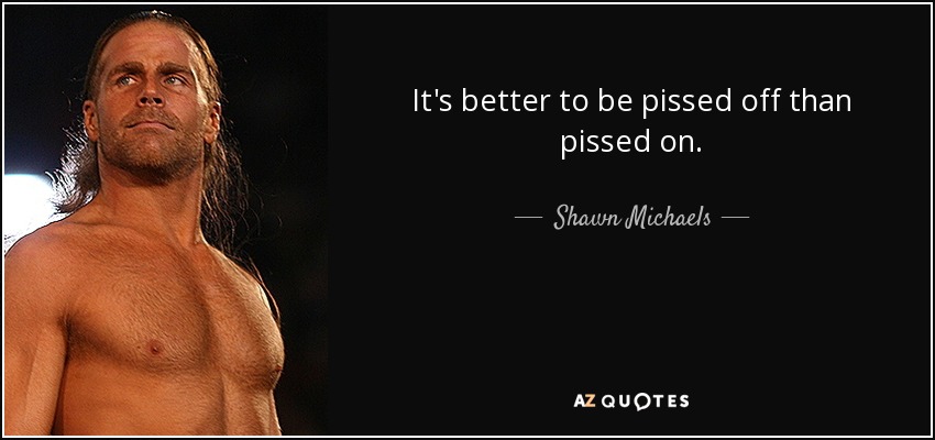 It's better to be pissed off than pissed on. - Shawn Michaels