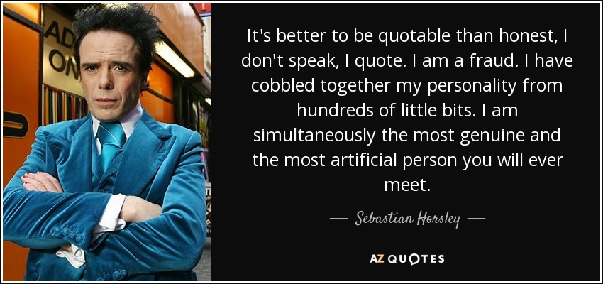 It's better to be quotable than honest, I don't speak, I quote. I am a fraud. I have cobbled together my personality from hundreds of little bits. I am simultaneously the most genuine and the most artificial person you will ever meet. - Sebastian Horsley