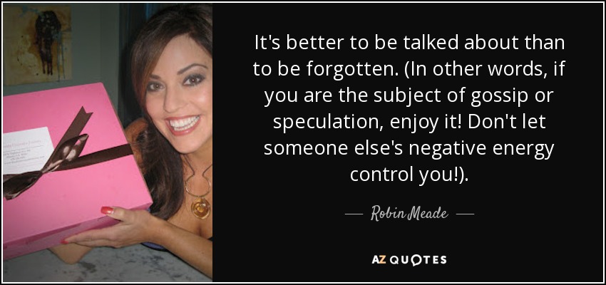 It's better to be talked about than to be forgotten. (In other words, if you are the subject of gossip or speculation, enjoy it! Don't let someone else's negative energy control you!). - Robin Meade