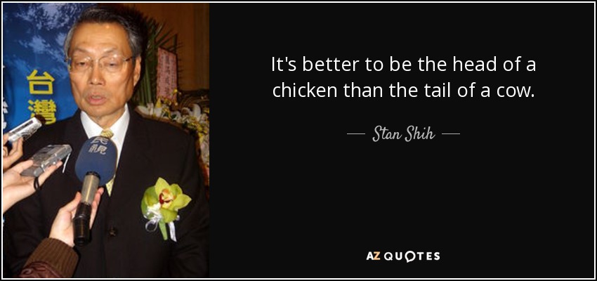 It's better to be the head of a chicken than the tail of a cow. - Stan Shih
