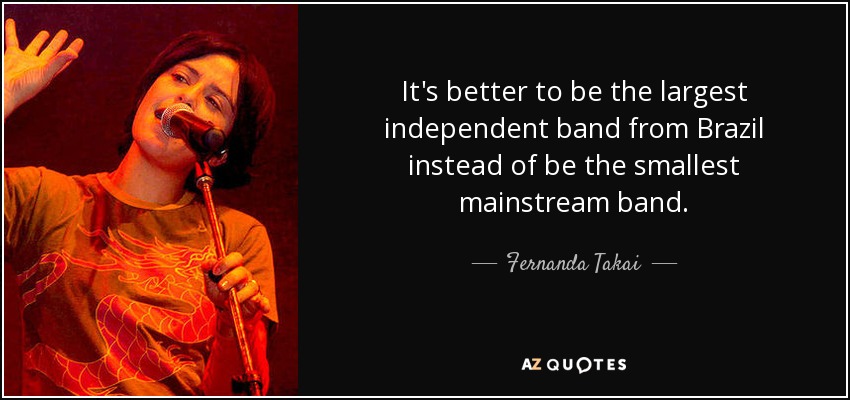 It's better to be the largest independent band from Brazil instead of be the smallest mainstream band. - Fernanda Takai