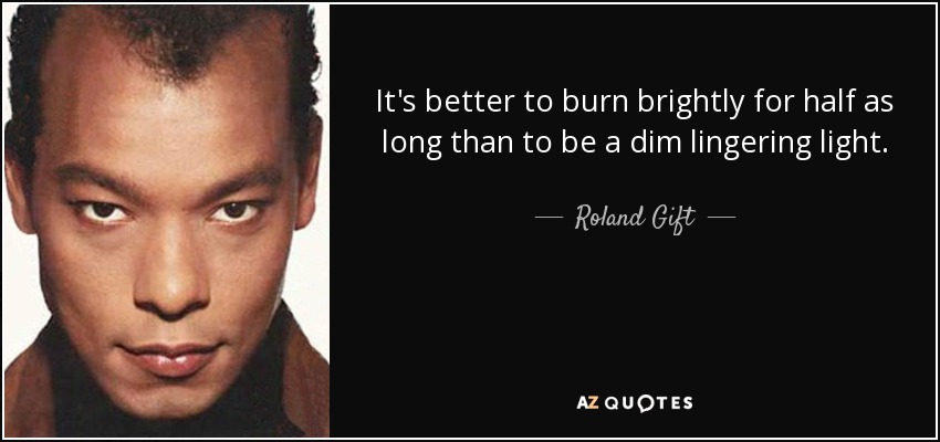 It's better to burn brightly for half as long than to be a dim lingering light. - Roland Gift