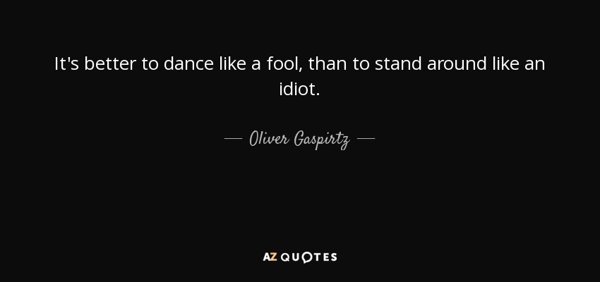 It's better to dance like a fool, than to stand around like an idiot. - Oliver Gaspirtz