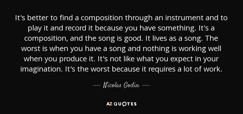 It's better to find a composition through an instrument and to play it and record it because you have something. It's a composition, and the song is good. It lives as a song. The worst is when you have a song and nothing is working well when you produce it. It's not like what you expect in your imagination. It's the worst because it requires a lot of work. - Nicolas Godin