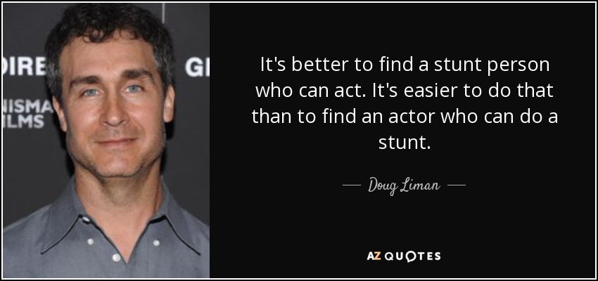 It's better to find a stunt person who can act. It's easier to do that than to find an actor who can do a stunt. - Doug Liman