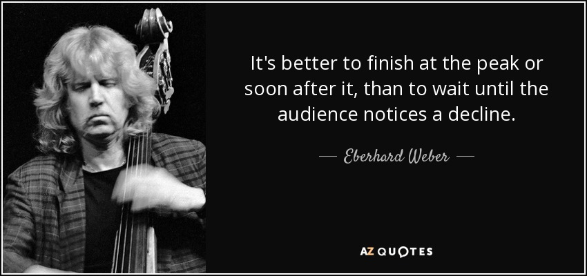 It's better to finish at the peak or soon after it, than to wait until the audience notices a decline. - Eberhard Weber