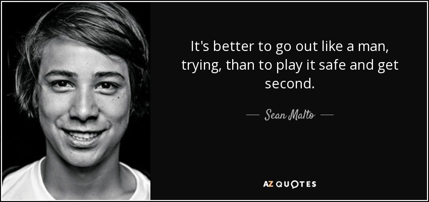 It's better to go out like a man, trying, than to play it safe and get second. - Sean Malto
